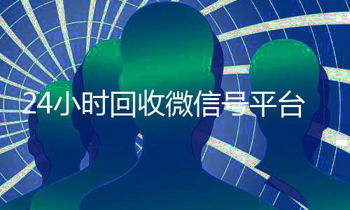 24小时回收微信号平台（24小时在线回收微信账号）